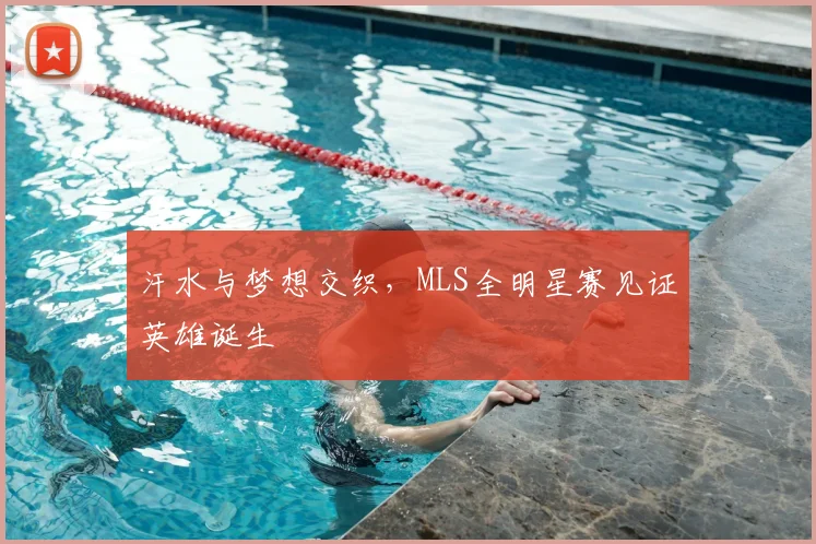 汗水与梦想交织，MLS全明星赛见证英雄诞生