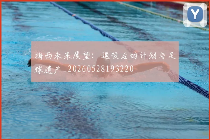 梅西未来展望：退役后的计划与足球遗产_20260528193220