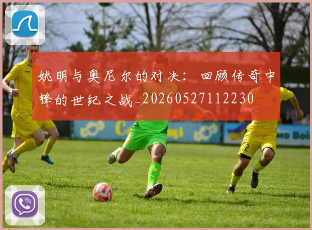 姚明与奥尼尔的对决：回顾传奇中锋的世纪之战_20260527112230
