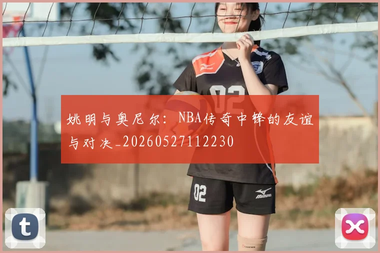 姚明与奥尼尔:NBA传奇中锋的友谊与对决_20260527112230