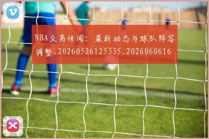 NBA交易传闻：最新动态与球队阵容调整_20260526125335_20260606165601