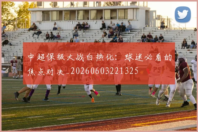 中超保级大战白热化：球迷必看的焦点对决_20260603221325