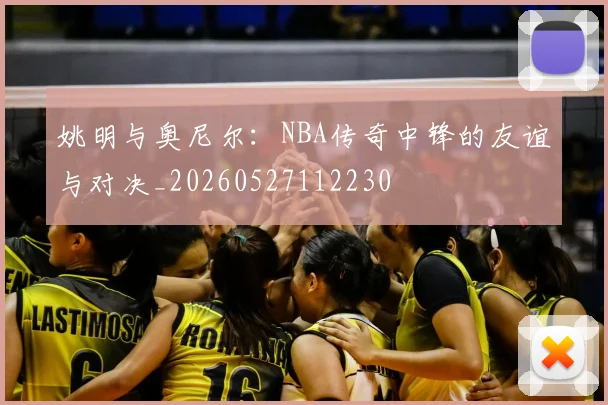 姚明与奥尼尔：NBA传奇中锋的友谊与对决_20260527112230