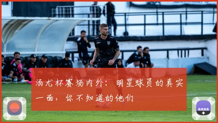 汤尤杯赛场内外：明星球员的真实一面，你不知道的他们