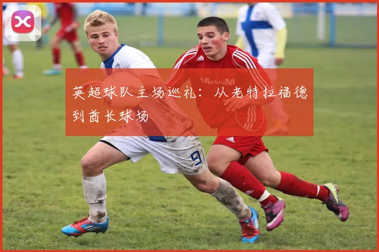 英超球队主场巡礼：从老特拉福德到酋长球场